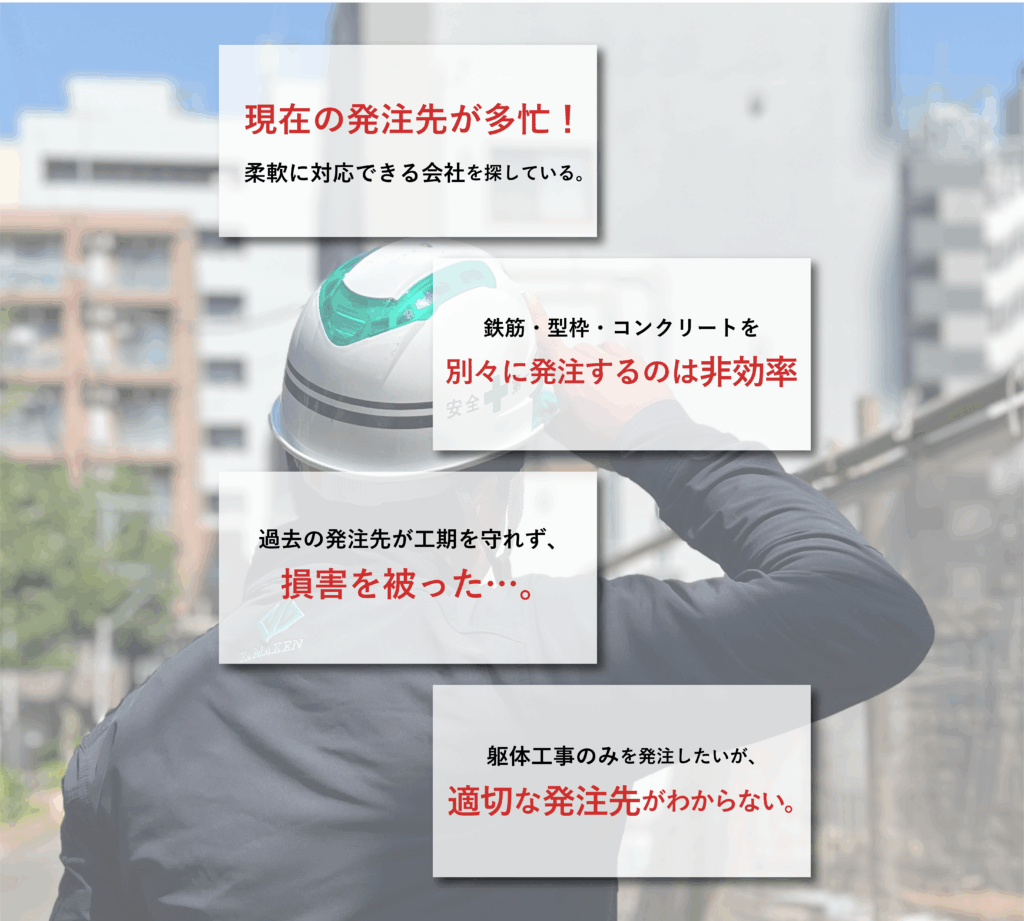 こんなお悩みを解決します
・現在の発注先が多忙!
・鉄筋・型枠・コンクリートなどを別々に発注するのは非効率と感じている
・過去の発注先が工期を守れず損害を被った…。
・躯体工事のみを発注したいが、適切な発注先がわからない。